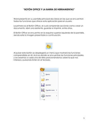 “BOTÓN OFFICE Y LA BARRA DE HERRAMIENTAS”



Word presenta en su pantalla principal dos áreas en las que se encuentran
todas las funciones que ofrece esta aplicación para el usuario.

La primera es el Botón Office, el cual comprende acciones como crear un
documento, abrir uno existente, guardar e imprimir, entre otras.

El Botón Office se encuentra en la esquina superior izquierda de la pantalla,
siendo este la imagen presentada a continuación.




Al pulsar este botón se desplegará un menú que mostrará las funciones
comprendidas en él. Acá es donde se encuentras las funciones principales,
y accesamos a cada una de ellas posicionándonos sobre la que nos
interesa y pulsando Enter en el teclado.




                                                                            5
 