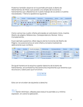 Podemos también observar en la pantalla principal, la Barra de
Herramientas de Word, que posees una amplia de funciones o
herramientas que utilizaremos en nuestro trabajo de acuerdo a nuestras
necesidades. Y tiene la apariencia siguiente:




Como vemos hay cuatro viñetas principales en esta barra: Inicio, Insertar,
Diseño de página, Referencias, Correspondencia, Revisar, Vista y
Complementos.

Si por ejemplo queremos utilizar alguna de las funciones de Diseño de
Página, nos posicionamos en esta viñeta y la barra mostrará las
aplicaciones que contiene.




De igual manera en la esquina superior derecha de la barra de
herramientas, encontraremos tres botoncitos importantes que tenemos que
reconocer y saber para que funcionan.




Estos son en el orden de izquierda a derecha:




      Botón Minimizar, utilizado para reducir la pantalla a su mínima
expresión, sin cerrar la aplicación.


                                                                             6
 