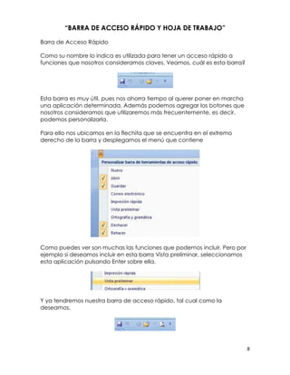“BARRA DE ACCESO RÁPIDO Y HOJA DE TRABAJO”

Barra de Acceso Rápido

Como su nombre lo indica es utilizada para tener un acceso rápido a
funciones que nosotros consideramos claves. Veamos, cuál es esta barra?




Esta barra es muy útil, pues nos ahorra tiempo al querer poner en marcha
una aplicación determinada. Además podemos agregar los botones que
nosotros consideramos que utilizaremos más frecuentemente, es decir,
podemos personalizarla.

Para ello nos ubicamos en la flechita que se encuentra en el extremo
derecho de la barra y desplegamos el menú que contiene




Como puedes ver son muchas las funciones que podemos incluir. Pero por
ejemplo si deseamos incluir en esta barra Vista preliminar, seleccionamos
esta aplicación pulsando Enter sobre ella.




Y ya tendremos nuestra barra de acceso rápido, tal cual como la
deseamos.




                                                                            8
 