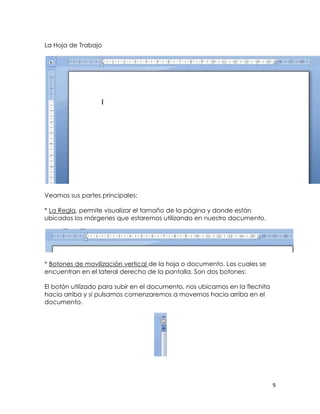 La Hoja de Trabajo




Veamos sus partes principales:

* La Regla, permite visualizar el tamaño de la página y donde están
ubicados los márgenes que estaremos utilizando en nuestro documento.




* Botones de movilización vertical de la hoja o documento. Los cuales se
encuentran en el lateral derecho de la pantalla. Son dos botones:

El botón utilizado para subir en el documento, nos ubicamos en la flechita
hacia arriba y si pulsamos comenzaremos a movernos hacia arriba en el
documento.




                                                                             9
 