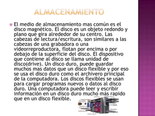  El medio de almacenamiento mas común es el
disco magnético. El disco es un objeto redondo y
plano que gira alrededor de su centro. Las
cabezas de lectura/escritura, son similares a las
cabezas de una grabadora o una
videorreproductora, flotan por encima o por
debajo de la superficie del disco. El dispositivo
que contiene al disco se llama unidad de
disco(drive). Un disco duro, puede guardar
muchos mas datos que un disco flexible y por eso
se usa el disco duro como el archivero principal
de la computadora. Los discos flexibles se usan
para cargar programas nuevos o datos al disco
duro. Una computadora puede leer y escribir
información en un disco duro mucho más rapido
que en un disco flexible.
 