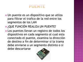  Un puente es un dispositivo que se utliza
para filtrar el trafico de la red entre los
segmentos de los LAN
 ¿QUE FUNCIÓN REALIZA UN PUENTE?
 Los puentes llevan un registro de todos los
dispositivos en cada segmento al cual esta
conectado el puente, examina la dirección
de destino a fin de determinar si la trama
debe enviarse a un segmento distinto o si
debe descartarse
 