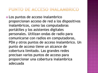  Los puntos de acceso inalambrico
proporcionan acceso de red a los dispositivos
inalambricos, como las computadoras
portátiles y los asistentes digitales
personales. Utilizan ondas de radio para
comunicarse con radios en computadoras,
PDA y otros puntos de acceso inalambrico. Un
punto de acceso tiene un alcance de
cobertura limitado. Las grandes redes
precisan varios puntos de acceso para
proporcionar una cobertura inalambrica
adecuada
 