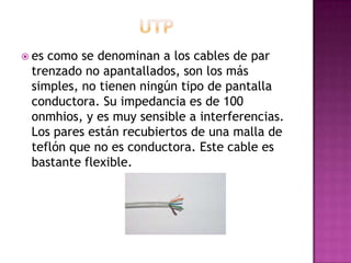  es como se denominan a los cables de par
trenzado no apantallados, son los más
simples, no tienen ningún tipo de pantalla
conductora. Su impedancia es de 100
onmhios, y es muy sensible a interferencias.
Los pares están recubiertos de una malla de
teflón que no es conductora. Este cable es
bastante flexible.
 