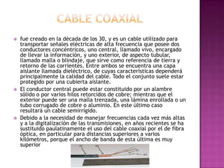  fue creado en la década de los 30, y es un cable utilizado para
transportar señales eléctricas de alta frecuencia que posee dos
conductores concéntricos, uno central, llamado vivo, encargado
de llevar la información, y uno exterior, de aspecto tubular,
llamado malla o blindaje, que sirve como referencia de tierra y
retorno de las corrientes. Entre ambos se encuentra una capa
aislante llamada dieléctrico, de cuyas características dependerá
principalmente la calidad del cable. Todo el conjunto suele estar
protegido por una cubierta aislante.
 El conductor central puede estar constituido por un alambre
sólido o por varios hilos retorcidos de cobre; mientras que el
exterior puede ser una malla trenzada, una lámina enrollada o un
tubo corrugado de cobre o aluminio. En este último caso
resultará un cable semirrígido.
 Debido a la necesidad de manejar frecuencias cada vez más altas
y a la digitalización de las transmisiones, en años recientes se ha
sustituido paulatinamente el uso del cable coaxial por el de fibra
óptica, en particular para distancias superiores a varios
kilómetros, porque el ancho de banda de esta última es muy
superior
 
