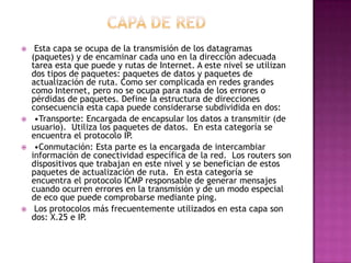  Esta capa se ocupa de la transmisión de los datagramas
(paquetes) y de encaminar cada uno en la dirección adecuada
tarea esta que puede y rutas de Internet. A este nivel se utilizan
dos tipos de paquetes: paquetes de datos y paquetes de
actualización de ruta. Como ser complicada en redes grandes
como Internet, pero no se ocupa para nada de los errores o
pérdidas de paquetes. Define la estructura de direcciones
consecuencia esta capa puede considerarse subdividida en dos:
 •Transporte: Encargada de encapsular los datos a transmitir (de
usuario). Utiliza los paquetes de datos. En esta categoría se
encuentra el protocolo IP.
 •Conmutación: Esta parte es la encargada de intercambiar
información de conectividad específica de la red. Los routers son
dispositivos que trabajan en este nivel y se benefician de estos
paquetes de actualización de ruta. En esta categoría se
encuentra el protocolo ICMP responsable de generar mensajes
cuando ocurren errores en la transmisión y de un modo especial
de eco que puede comprobarse mediante ping.
 Los protocolos más frecuentemente utilizados en esta capa son
dos: X.25 e IP.
 