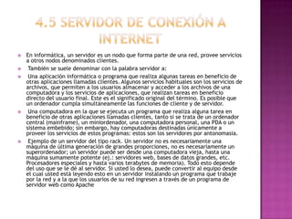  En informática, un servidor es un nodo que forma parte de una red, provee servicios
a otros nodos denominados clientes.
 También se suele denominar con la palabra servidor a:
 Una aplicación informática o programa que realiza algunas tareas en beneficio de
otras aplicaciones llamadas clientes. Algunos servicios habituales son los servicios de
archivos, que permiten a los usuarios almacenar y acceder a los archivos de una
computadora y los servicios de aplicaciones, que realizan tareas en beneficio
directo del usuario final. Este es el significado original del término. Es posible que
un ordenador cumpla simultáneamente las funciones de cliente y de servidor.
 Una computadora en la que se ejecuta un programa que realiza alguna tarea en
beneficio de otras aplicaciones llamadas clientes, tanto si se trata de un ordenador
central (mainframe), un miniordenador, una computadora personal, una PDA o un
sistema embebido; sin embargo, hay computadoras destinadas únicamente a
proveer los servicios de estos programas: estos son los servidores por antonomasia.
 Ejemplo de un servidor del tipo rack. Un servidor no es necesariamente una
máquina de última generación de grandes proporciones, no es necesariamente un
superordenador; un servidor puede ser desde una computadora vieja, hasta una
máquina sumamente potente (ej.: servidores web, bases de datos grandes, etc.
Procesadores especiales y hasta varios terabytes de memoria). Todo esto depende
del uso que se le dé al servidor. Si usted lo desea, puede convertir al equipo desde
el cual usted está leyendo esto en un servidor instalando un programa que trabaje
por la red y a la que los usuarios de su red ingresen a través de un programa de
servidor web como Apache
 