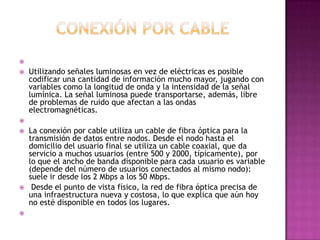 
 Utilizando señales luminosas en vez de eléctricas es posible
codificar una cantidad de información mucho mayor, jugando con
variables como la longitud de onda y la intensidad de la señal
lumínica. La señal luminosa puede transportarse, además, libre
de problemas de ruido que afectan a las ondas
electromagnéticas.

 La conexión por cable utiliza un cable de fibra óptica para la
transmisión de datos entre nodos. Desde el nodo hasta el
domicilio del usuario final se utiliza un cable coaxial, que da
servicio a muchos usuarios (entre 500 y 2000, típicamente), por
lo que el ancho de banda disponible para cada usuario es variable
(depende del número de usuarios conectados al mismo nodo):
suele ir desde los 2 Mbps a los 50 Mbps.
 Desde el punto de vista físico, la red de fibra óptica precisa de
una infraestructura nueva y costosa, lo que explica que aún hoy
no esté disponible en todos los lugares.

 