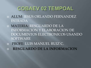 






ALUM: JESUS ORLANDO FERNANDEZ
ESTRADA
MATERIA: RESGUARDO DE LA
INFORMACION Y ELABORACION DE
DOCUMENTOS ELECTRONICOS USANDO
SOFTWARE
PROFE: LUIS MANUEL RUIZ C.
RESGUARDO DE LA INFORMACION

 