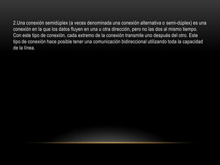 2.Una conexión semidúplex (a veces denominada una conexión alternativa o semi-dúplex) es una
conexión en la que los datos fluyen en una u otra dirección, pero no las dos al mismo tiempo.
Con este tipo de conexión, cada extremo de la conexión transmite uno después del otro. Este
tipo de conexión hace posible tener una comunicación bidireccional utilizando toda la capacidad
de la línea.
 