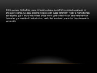 3.Una conexión dúplex total es una conexión en la que los datos fluyen simultáneamente en
ambas direcciones. Así, cada extremo de la conexión puede transmitir y recibir al mismo tiempo;
esto significa que el ancho de banda se divide en dos para cada dirección de la transmisión de
datos si es que se está utilizando el mismo medio de transmisión para ambas direcciones de la
transmisión.
 