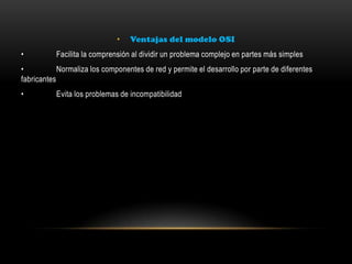 • Ventajas del modelo OSI
• Facilita la comprensión al dividir un problema complejo en partes más simples
• Normaliza los componentes de red y permite el desarrollo por parte de diferentes
fabricantes
• Evita los problemas de incompatibilidad
 