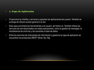 • 1. Capa de Aplicación
• Proporciona la interfaz y servicios q soportan las aplicaciones de usuario. También se
encarga de ofrecer acceso general a la red
• Esta capa suministra las herramientas q el usuario, de hecho ve. También ofrece los
servicios de red relacionados con estas aplicaciones, como la gestión de mensajes, la
transferencia de archivos y las consultas a base de datos.
• Entre los servicios de intercambio de información q gestiona la capa de aplicación se
encuentran los protocolos SMTP, Telnet, ftp, http
 
