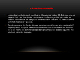• 2. Capa de presentación
• La capa de presentación puede considerarse el traductor del modelo OSI. Esta capa toma los
paquetes de la capa de aplicación y los convierte a un formato genérico que pueden leer
todas las computadoras. Par ejemplo, los datos escritos en caracteres ASCII se traducirán a
un formato más básico y genérico.
• También se encarga de cifrar los datos así como de comprimirlos para reducir su tamaño. El
paquete que crea la capa de presentación contiene los datos prácticamente con el formato
con el que viajaran por las restantes capas de la pila OSI (aunque las capas siguientes Irán
añadiendo elementos al paquete.
 