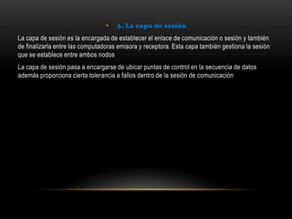 • 3. La capa de sesión
La capa de sesión es la encargada de establecer el enlace de comunicación o sesión y también
de finalizarla entre las computadoras emisora y receptora. Esta capa también gestiona la sesión
que se establece entre ambos nodos
La capa de sesión pasa a encargarse de ubicar puntas de control en la secuencia de datos
además proporciona cierta tolerancia a fallos dentro de la sesión de comunicación
 