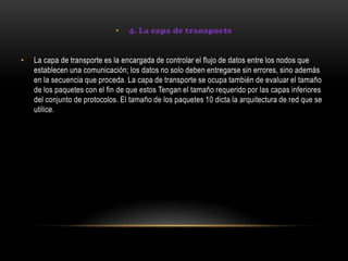• 4. La capa de transporte
• La capa de transporte es la encargada de controlar el flujo de datos entre los nodos que
establecen una comunicación; los datos no solo deben entregarse sin errores, sino además
en la secuencia que proceda. La capa de transporte se ocupa también de evaluar el tamaño
de los paquetes con el fin de que estos Tengan el tamaño requerido por las capas inferiores
del conjunto de protocolos. El tamaño de los paquetes 10 dicta la arquitectura de red que se
utilice.
 