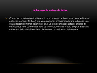 • 6. La capa de enlace de datos
• Cuando los paquetes de datos llegan a la capa de enlace de datos, estas pasan a ubicarse
en tramas (unidades de datos), que vienen definidas por la arquitectura de red que se esta
utilizando (como Ethernet, Token Ring, etc.). La capa de enlace de datos se encarga de
desplazar los datos por el enlace físico de comunicación hasta el nodo receptor, e identifica
cada computadora incluida en la red de acuerdo con su dirección de hardware
 