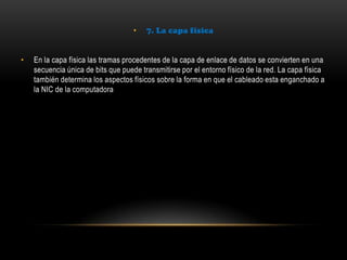 • 7. La capa física
• En la capa física las tramas procedentes de la capa de enlace de datos se convierten en una
secuencia única de bits que puede transmitirse por el entorno físico de la red. La capa física
también determina los aspectos físicos sobre la forma en que el cableado esta enganchado a
la NIC de la computadora
 