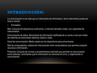 INTRODUCCIÓN:
La comunicación no es más que un intercambio de información, dicho intercambio puede ser
local o remoto.
• Conceptos
Red: Conjunto de dispositivos autónomos, a menudo llamados nodos, con capacidad de
interconexión.
Comunicación de datos: Movimiento de información codificada de un punto a otro por medio
de sistemas de transmisión eléctrica, óptica o radio.
Canal de comunicación: Medio usado por los dispositivos para comunicarse.
Red de computadores: sistema de interconexión entre computadores que permite compartir
recursos e información.
Protocolo: Conjunto de normas y procedimientos hard/soft que permiten la comunicación
entre sistemas, controlando que la información se transmita sin error, y organizando la
comunicación.
 