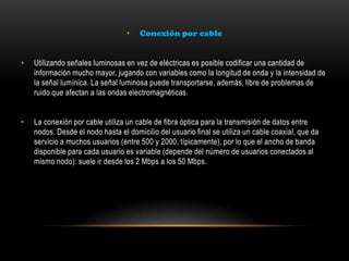 • Conexión por cable
• Utilizando señales luminosas en vez de eléctricas es posible codificar una cantidad de
información mucho mayor, jugando con variables como la longitud de onda y la intensidad de
la señal lumínica. La señal luminosa puede transportarse, además, libre de problemas de
ruido que afectan a las ondas electromagnéticas.
• La conexión por cable utiliza un cable de fibra óptica para la transmisión de datos entre
nodos. Desde el nodo hasta el domicilio del usuario final se utiliza un cable coaxial, que da
servicio a muchos usuarios (entre 500 y 2000, típicamente), por lo que el ancho de banda
disponible para cada usuario es variable (depende del número de usuarios conectados al
mismo nodo): suele ir desde los 2 Mbps a los 50 Mbps.
 