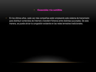 • Conexión vía satélite
• En los últimos años, cada vez más compañías están empleando este sistema de transmisión
para distribuir contenidos de Internet o transferir ficheros entre distintas sucursales. De esta
manera, se puede aliviar la congestión existente en las redes terrestres tradicionales.
 