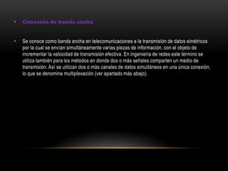 • Conexión de banda ancha
• Se conoce como banda ancha en telecomunicaciones a la transmisión de datos simétricos
por la cual se envían simultáneamente varias piezas de información, con el objeto de
incrementar la velocidad de transmisión efectiva. En ingeniería de redes este término se
utiliza también para los métodos en donde dos o más señales comparten un medio de
transmisión. Así se utilizan dos o más canales de datos simultáneos en una única conexión,
lo que se denomina multiplexación (ver apartado más abajo).
 