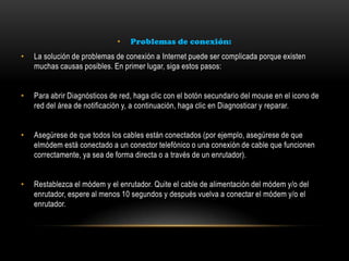• Problemas de conexión:
• La solución de problemas de conexión a Internet puede ser complicada porque existen
muchas causas posibles. En primer lugar, siga estos pasos:
• Para abrir Diagnósticos de red, haga clic con el botón secundario del mouse en el icono de
red del área de notificación y, a continuación, haga clic en Diagnosticar y reparar.
• Asegúrese de que todos los cables están conectados (por ejemplo, asegúrese de que
elmódem está conectado a un conector telefónico o una conexión de cable que funcionen
correctamente, ya sea de forma directa o a través de un enrutador).
• Restablezca el módem y el enrutador. Quite el cable de alimentación del módem y/o del
enrutador, espere al menos 10 segundos y después vuelva a conectar el módem y/o el
enrutador.
 