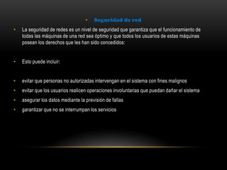 • Seguridad de red
• La seguridad de redes es un nivel de seguridad que garantiza que el funcionamiento de
todas las máquinas de una red sea óptimo y que todos los usuarios de estas máquinas
posean los derechos que les han sido concedidos:
• Esto puede incluir:
• evitar que personas no autorizadas intervengan en el sistema con fines malignos
• evitar que los usuarios realicen operaciones involuntarias que puedan dañar el sistema
• asegurar los datos mediante la previsión de fallas
• garantizar que no se interrumpan los servicios
 
