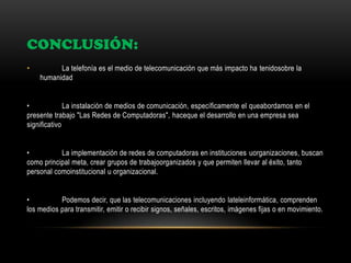 CONCLUSIÓN:
• La telefonía es el medio de telecomunicación que más impacto ha tenidosobre la
humanidad
• La instalación de medios de comunicación, específicamente el queabordamos en el
presente trabajo "Las Redes de Computadoras", haceque el desarrollo en una empresa sea
significativo
• La implementación de redes de computadoras en instituciones uorganizaciones, buscan
como principal meta, crear grupos de trabajoorganizados y que permiten llevar al éxito, tanto
personal comoinstitucional u organizacional.
• Podemos decir, que las telecomunicaciones incluyendo lateleinformática, comprenden
los medios para transmitir, emitir o recibir signos, señales, escritos, imágenes fijas o en movimiento.
 