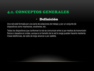 4.1. CONCEPTOS GENERALES
• Definición
Una red está formada por una serie de estaciones de trabajo y por un conjunto de
dispositivos como impresoras, escáneres, etc.
Todos los dispositivos que conforman la red se comunican entre si por medios de transmisión
físicos o basados en ondas, aunque si el tamaño de la red lo exige pueden hacerlo mediante
líneas telefónicas, de radio de largo alcance o por satélite.
 