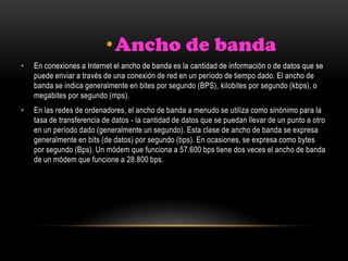 •Ancho de banda
• En conexiones a Internet el ancho de banda es la cantidad de información o de datos que se
puede enviar a través de una conexión de red en un período de tiempo dado. El ancho de
banda se indica generalmente en bites por segundo (BPS), kilobites por segundo (kbps), o
megabites por segundo (mps).
• En las redes de ordenadores, el ancho de banda a menudo se utiliza como sinónimo para la
tasa de transferencia de datos - la cantidad de datos que se puedan llevar de un punto a otro
en un período dado (generalmente un segundo). Esta clase de ancho de banda se expresa
generalmente en bits (de datos) por segundo (bps). En ocasiones, se expresa como bytes
por segundo (Bps). Un módem que funciona a 57.600 bps tiene dos veces el ancho de banda
de un módem que funcione a 28.800 bps.
 