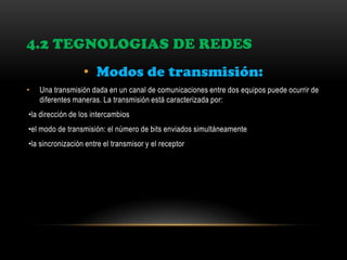 4.2 TEGNOLOGIAS DE REDES
• Modos de transmisión:
• Una transmisión dada en un canal de comunicaciones entre dos equipos puede ocurrir de
diferentes maneras. La transmisión está caracterizada por:
•la dirección de los intercambios
•el modo de transmisión: el número de bits enviados simultáneamente
•la sincronización entre el transmisor y el receptor
 
