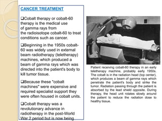 CANCER TREATMENT
Cobalt therapy or cobalt-60
therapy is the medical use
of gamma rays from
the radioisotope cobalt-60 to treat
conditions such as cancer.
Beginning in the 1950s cobalt-
60 was widely used in external
beam radiotherapy (teletherapy)
machines, which produced a
beam of gamma rays which was
directed into the patient's body to
kill tumor tissue.
Because these "cobalt
machines" were expensive and
required specialist support they
were often housed in cobalt units.
Cobalt therapy was a
revolutionary advance in
radiotherapy in the post-World
War 2 period but is now being
Patient receiving cobalt-60 therapy in an early
teletherapy machine, probably early 1950s.
The cobalt is in the radiation head (top center),
which produces a beam of gamma rays which
penetrate the patient's body and strike the
tumor. Radiation passing through the patient is
absorbed by the lead shield opposite. During
therapy, the head unit rotates slowly around
the patient to reduce the radiation dose to
healthy tissue.
 