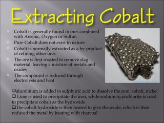 Cobalt is generally found in ores combined with Arsenic, Oxygen or Sulfur. Pure Cobalt does not exist in nature Cobalt is normally extracted as a by-product of refining other ores The ore is first roasted to remove slag material, leaving a mixture of metals and oxides The compound is reduced through electrolysis and heat aluminium is added to sulphuric acid to dissolve the iron, cobalt, nickel Lime is used to precipitate the iron, while sodium hypochlorite is used to precipitate cobalt as the hydroxide  The cobalt hydroxide is then heated to give the oxide, which is then reduced the metal by heating with charcoal 