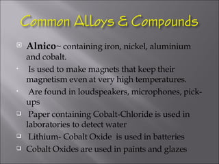 Alnico ~ containing iron, nickel, aluminium and cobalt.  Is used to make magnets that keep their magnetism even at very high temperatures. Are found in loudspeakers, microphones, pick-ups Paper containing Cobalt-Chloride is used in laboratories to detect water  Lithium- Cobalt Oxide  is used in batteries Cobalt Oxides are used in paints and glazes 