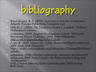Brian Knapp, B. P. (2002).  Actinium to Fluorine.  Unknown: Atlantic Europe Publishing Company Ltd. Hill, H. C. (2003).  The Transition Metals 2.  London - Oxford: Heinemann Library. Unknown. (2005, August Wednesday).  Cobalt - Wikipedia . Retrieved March Thursday, 2008, from Wikipedia:  http://en.wikipedia.org/wiki/Cobalt Pope, R. (2003, March 24).  Cobalt . Retrieved March unknown, 2008, from Web Elements: http://web1.caryacademy.org/chemistry/ElementWebSites/cobalt/ unknown. (2006, October unknown).  unknown . Retrieved 03 unknown, 2008, from Cobalt—Its Recovery,Recycling and Application: http://www.tms.org/pubs/journals/jom/0610/wang-0610.html   