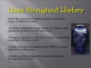 Over the centuries Cobalt has been used in an array of different areas.  Ancient civilisations used cobalt in ceramics and glazes for pottery as well as in dyes. Georgius Agricola, in the 16 th  Century successfully supplied Cobalt as raffre Cobalt was used throughout the 1800’s as a blue pigment in glassware Cobalt was first isolated by Swedish chemist Georg Brant in 1735.  