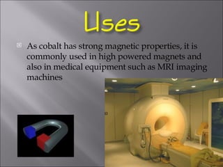 As cobalt has strong magnetic properties, it is commonly used in high powered magnets and also in medical equipment such as MRI imaging machines 