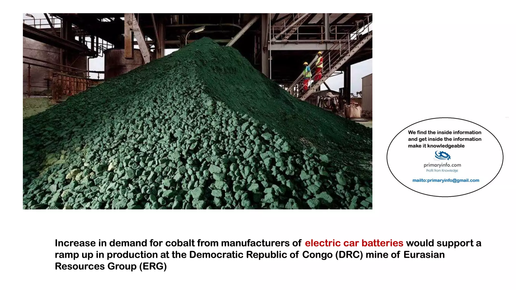 Increase in demand for cobalt from manufacturers of electric car batteries would support a
ramp up in production at the Democratic Republic of Congo (DRC) mine of Eurasian
Resources Group (ERG)
 