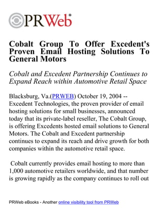 Cobalt Group To Offer Excedent's
Proven Email Hosting Solutions To
General Motors
Cobalt and Excedent Partnership Continues to
Expand Reach within Automotive Retail Space
Blacksburg, Va.(PRWEB) October 19, 2004 --
Excedent Technologies, the proven provider of email
hosting solutions for small businesses, announced
today that its private-label reseller, The Cobalt Group,
is offering Excedents hosted email solutions to General
Motors. The Cobalt and Excedent partnership
continues to expand its reach and drive growth for both
companies within the automotive retail space.

 Cobalt currently provides email hosting to more than
1,000 automotive retailers worldwide, and that number
is growing rapidly as the company continues to roll out


PRWeb eBooks - Another online visibility tool from PRWeb
 