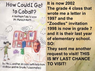 It is now 2002 The grade 4 class that wrote me a letter in 1997 and the "Zoodles" invitation 1998 is now in grade 7 and it is their last year of elementary school. SO: They sent me another request to visit! THIS IS MY LAST CHANCE TO VISIT! 