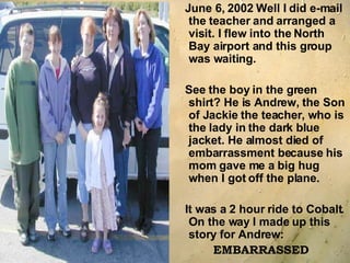 June 6, 2002 Well I did e-mail the teacher and arranged a visit. I flew into the North Bay airport and this group was waiting.  See the boy in the green shirt? He is Andrew, the Son of Jackie the teacher, who is the lady in the dark blue jacket. He almost died of embarrassment because his mom gave me a big hug when I got off the plane.  It was a 2 hour ride to Cobalt. On the way I made up this story for Andrew: EMBARRASSED 