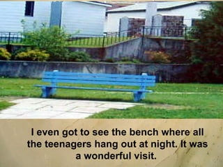 I even got to see the bench where all the teenagers hang out at night. It was a wonderful visit.  