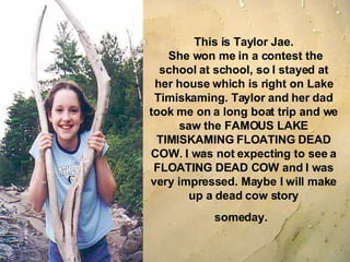 This is Taylor Jae.  She won me in a contest the school at school, so I stayed at her house which is right on Lake Timiskaming. Taylor and her dad took me on a long boat trip and we saw the FAMOUS LAKE TIMISKAMING FLOATING DEAD COW. I was not expecting to see a FLOATING DEAD COW and I was very impressed. Maybe I will make up a dead cow story someday.   