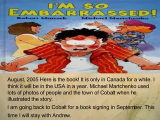 August, 2005 Here is the book! It is only in Canada for a while. I think it will be in the USA in a year. Michael Martchenko used lots of photos of people and the town of Cobalt when he illustrated the story.  I am going back to Cobalt for a book signing in September. This time I will stay with Andrew.   