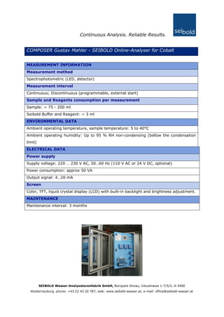Continuous Analysis. Reliable Results.
COMPOSER Gustav Mahler - SEIBOLD Online-Analyser for Cobalt
MEASUREMENT INFORMATION
Measurement method
Spectrophotometric (LED, detector)
Measurement interval
Continuous; Discontinuous (programmable, external start)
Sample and Reagents consumption per measurement
Sample: ~ 75 - 200 ml
Seibold Buffer and Reagent: ~ 3 ml
ENVIRONMENTAL DATA
Ambient operating temperature, sample temperature: 5 to 40°C
Ambient operating humidity: Up to 95 % RH non-condensing (bellow the condensation
limit)
ELECTRICAL DATA
Power supply
Supply voltage: 220 … 230 V AC, 50…60 Hz (110 V AC or 24 V DC, optional)
Power consumption: approx 50 VA
Output signal: 4…20 mA
Screen
Color, TFT, liquid crystal display (LCD) with built-in backlight and brightness adjustment.
MAINTENANCE
Maintenance interval: 3 months
SEIBOLD Wasser-Analysatorenfabrik GmbH, Büropark Donau, Inkustrasse 1-7/5/2, A-3400
Klosterneuburg, phone: +43 22 43 20 787, web: www.seibold-wasser.at, e-mail: office@seibold-wasser.at
 