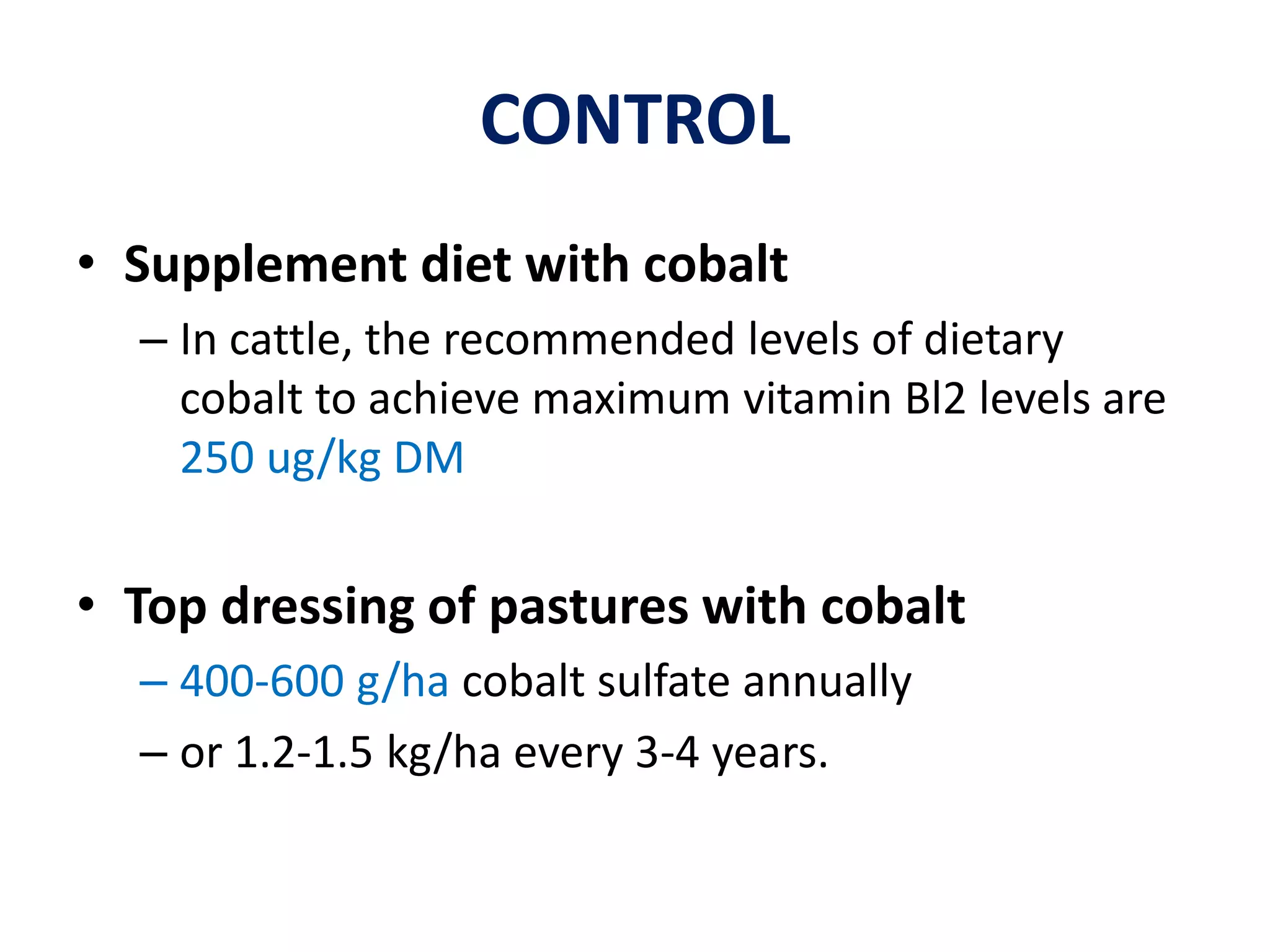 CONTROL
• Supplement diet with cobalt
– In cattle, the recommended levels of dietary
cobalt to achieve maximum vitamin Bl2 levels are
250 ug/kg DM
• Top dressing of pastures with cobalt
– 400-600 g/ha cobalt sulfate annually
– or 1.2-1.5 kg/ha every 3-4 years.
 