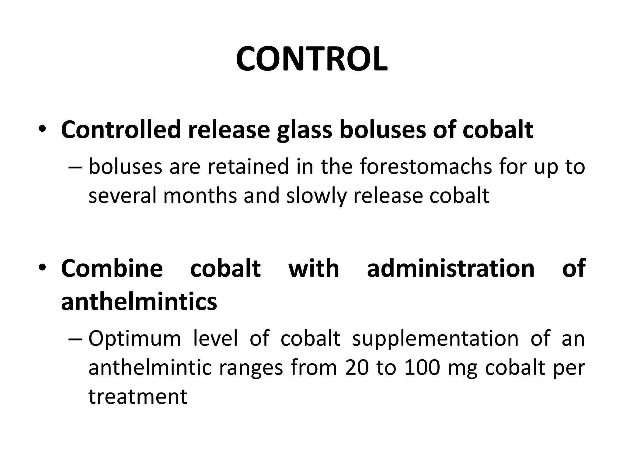 CONTROL
• Controlled release glass boluses of cobalt
– boluses are retained in the forestomachs for up to
several months and slowly release cobalt
• Combine cobalt with administration of
anthelmintics
– Optimum level of cobalt supplementation of an
anthelmintic ranges from 20 to 100 mg cobalt per
treatment
 