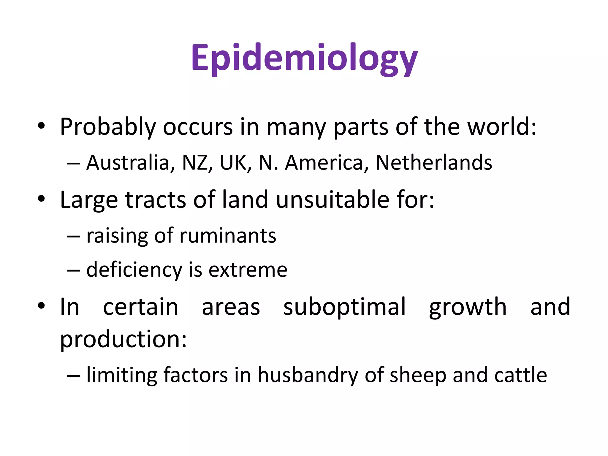 Epidemiology
• Probably occurs in many parts of the world:
– Australia, NZ, UK, N. America, Netherlands
• Large tracts of land unsuitable for:
– raising of ruminants
– deficiency is extreme
• In certain areas suboptimal growth and
production:
– limiting factors in husbandry of sheep and cattle
 