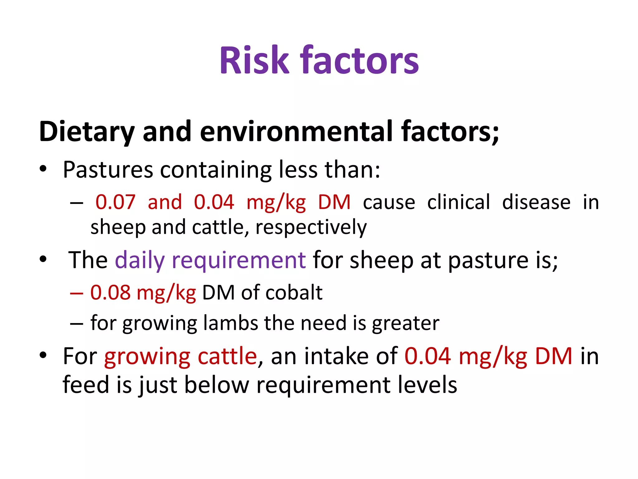 Risk factors
Dietary and environmental factors;
• Pastures containing less than:
– 0.07 and 0.04 mg/kg DM cause clinical disease in
sheep and cattle, respectively
• The daily requirement for sheep at pasture is;
– 0.08 mg/kg DM of cobalt
– for growing lambs the need is greater
• For growing cattle, an intake of 0.04 mg/kg DM in
feed is just below requirement levels
 